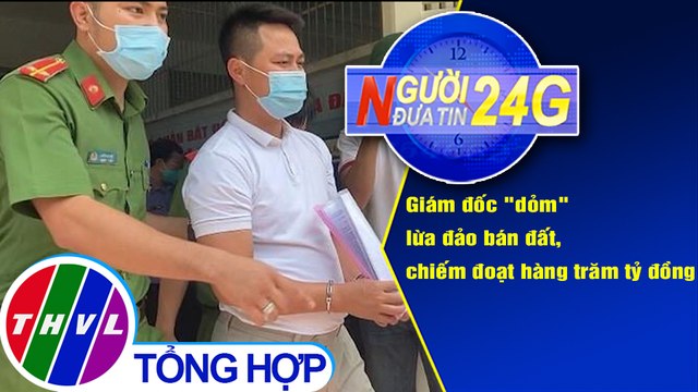 Người đưa tin 24G (6g30 ngày 28/8/2020):Giám đốc dỏm lừa đảo bán đất, chiếm đoạt hàng trăm tỷ đồng