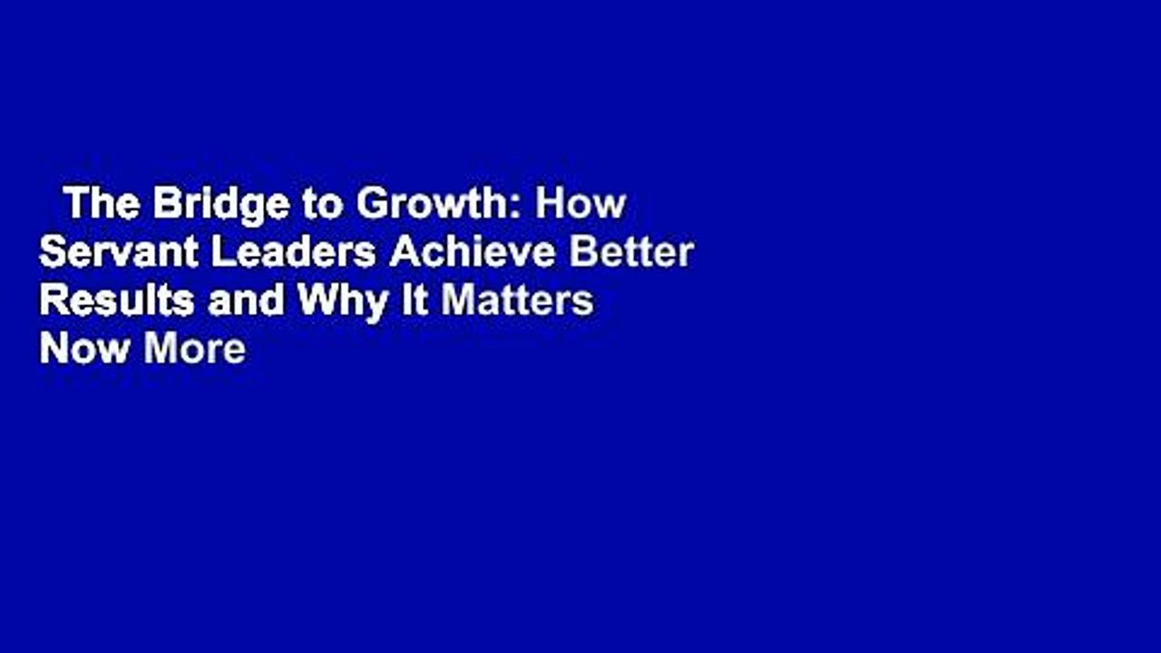 The Bridge to Growth: How Servant Leaders Achieve Better Results and Why It Matters Now More
