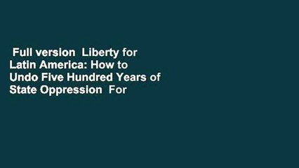 Full version  Liberty for Latin America: How to Undo Five Hundred Years of State Oppression  For