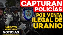 Capturan a policías por venta ilegal de uranio |   NOTICIAS VENEZUELA HOY octubre 14 2020