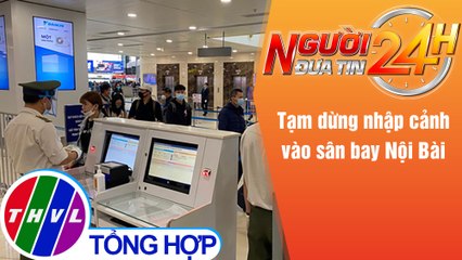 Người đưa tin 24H (18h30 ngày 31/5/2021) - Tạm dừng nhập cảnh vào sân bay Nội Bài