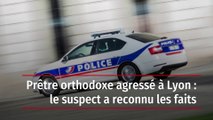 Prêtre orthodoxe agressé à Lyon : le suspect a reconnu les faits