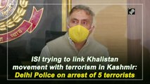 ISI trying to link Khalistan movement with terrorism in Kashmir: Delhi Police on arrest of 5 terrorists