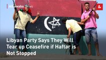 Libyan Party Says They Will Tear up Ceasefire if Haftar is Not Stopped