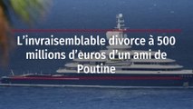 L’invraisemblable divorce à 500 millions d’euros d’un ami de Poutine