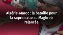 Algérie-Maroc : la bataille pour la suprématie au Maghreb relancée