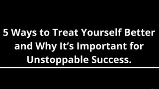 5 Ways to Treat Yourself Better and Why It’s Important for Unstoppable Success