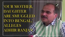 ‘Our mother, daughter are smuggled into Bengal,’ alleges Congress leader Adhir Ranjan Chowdhury