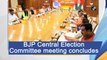 BJP Central Election Committee meeting concludes