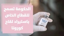 الحكومة تسمح للقطاع الخاص باستيراد لقاح كورونا ... قراءة في التفاصيل