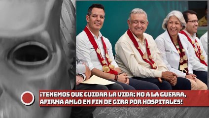 Tenemos que cuidar la vida; no a la guerra, afirma presidente AMLO en fin de gira por hospitales