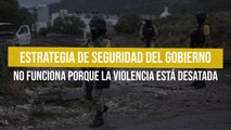 Estrategia de seguridad del gobierno no funciona porque la violencia está desatada
