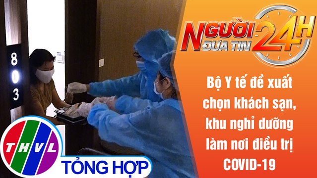 Người đưa tin 24H (18h30 ngày 17/7/2021) - Đề xuất chọn khách sạn,khu nghỉ dưỡng làm nơi điều trị F0