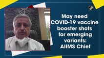 May need Covid-19 vaccine booster shots for emerging variants: AIIMS Chief