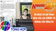 Người đưa tin 24H (18h30 ngày 30/7/2021) - Phạt cô gái khoe tiêm vắc xin COVID-19 không cần đăng ký