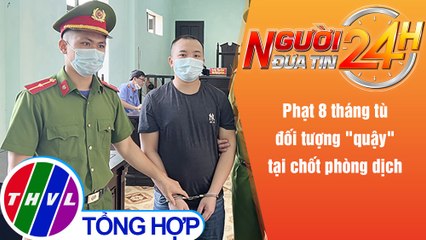 Người đưa tin 24H (6h30 ngày 9/10/2021) - Phạt 8 tháng tù đối tượng "quậy" tại chốt phòng dịch