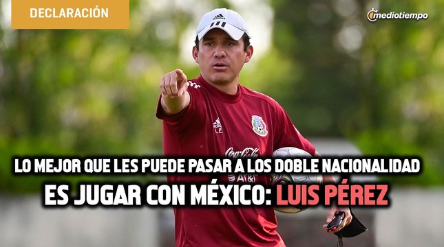 Lo mejor que les puede pasar a los doble nacionalidad es jugar con México: Luis Pérez