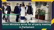 Union Ministers arrive for all-party meeting in Parliament