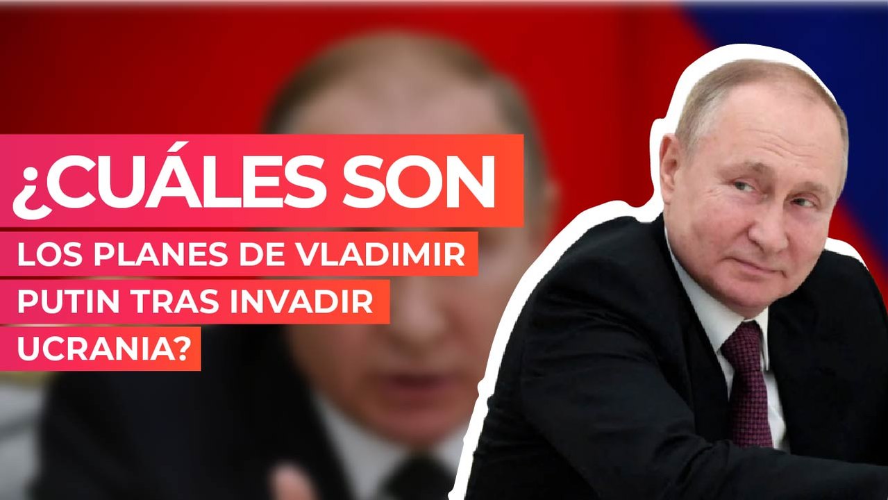 ¿Cuáles son los planes de Vladimir Putin tras invadir Ucrania?