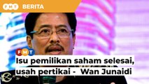 Isu pemilikan saham Azam sudah selesai, tak perlu pertikai, kata Wan Junaidi