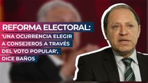 Reforma electoral: 'Una ocurrencia elegir a consejeros a través del voto popular', dice Baños