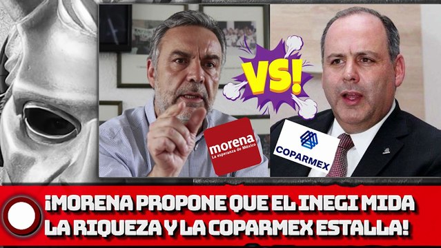 ¡MORENA PROPONE QUE EL INEGI MIDA RIQUEZA Y LA COPARMEX ESTALLA!