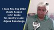 I hope Asia Cup 2022 should happen in Sri Lanka for country’s sake: Arjuna Ranatunga