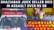 Ghaziabad juice seller assaulted over payment of Rs 90, succumbs to injuries | OneIndia News