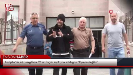 Eskişehir'de eski sevgilisine 12 kez bıçak saplayan saldırgan: 'Pişman değilim'