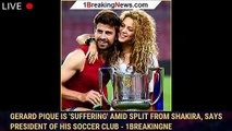 Gerard Pique Is 'Suffering' Amid Split from Shakira, Says President of His Soccer Club - 1breakingne