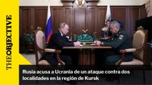 Rusia acusa a Ucrania de un ataque contra dos localidades en la región de Kursk