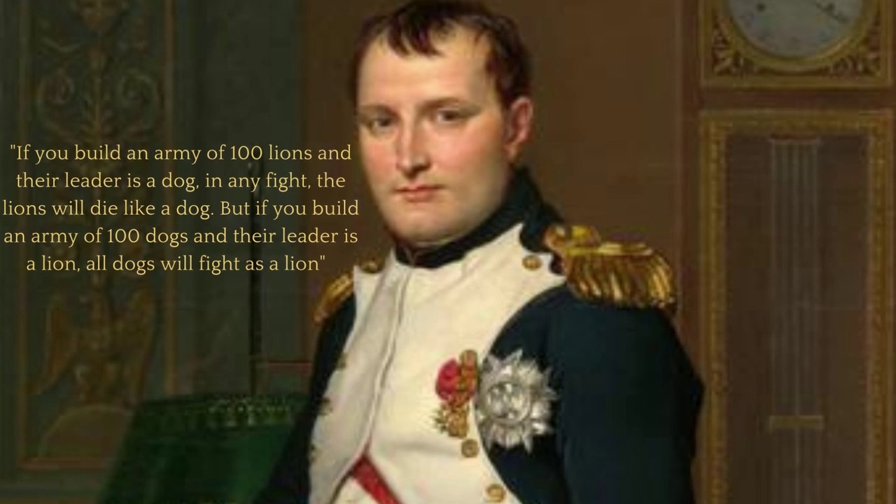 If you build an army of 100 lions and their leader is a dog, in any fight, the lions will die like a dog. But if you build an army of 100 dogs and their leader is a lion, all dogs will fight as a lion _ Napoleon Bona