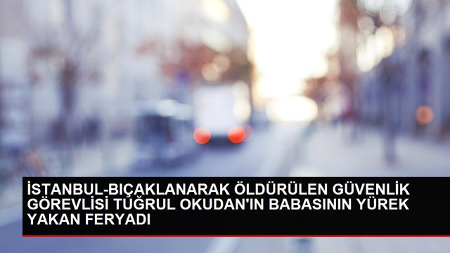 İSTANBUL-BIÇAKLANARAK ÖLDÜRÜLEN GÜVENLİK GÖREVLİSİ TUĞRUL OKUDAN'IN BABASININ YÜREK YAKAN FERYADI