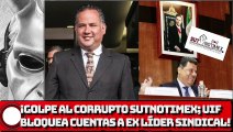 GOLPE AL CORRUPTO SUTNOTIMEX; UIF BLOQUEA CUENTAS A EX LÍDER SINDICAL!