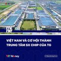 Việt Nam và cơ hội thành trung tâm sản xuất chip của Thế giới