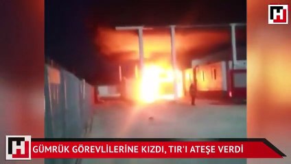 Gümrük görevlilerine kızdı, TIR'ı ateşe verdi