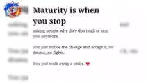 Maturity is when you stop. asking people why they don't call or text you anymore. You just notice the change and accept it, no drama, no fights. You just walk away a smile.  Sometimes things that hurt you most, teach you the greatest lessons of life.