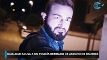 Igualdad acusa a un policía retirado de asesino de mujeres