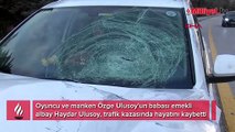 Özge Ulusoy'un acı günü! Babası trafik kazasında hayatını kaybetti