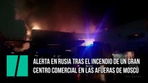 Alerta en Rusia tras el incendio de un gran centro comercial en las afueras de Moscú