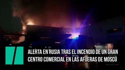 Alerta en Rusia tras el incendio de un gran centro comercial en las afueras de Moscú