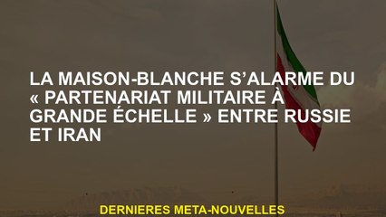 La Maison Blanche est alarmée par le "partenariat militaire à grande échelle" entre la Russie et l'I