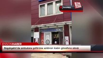 Başakşehir'de ambulans şoförüne saldıran kadın gözaltına alındı