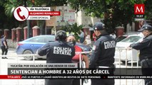 En Yucatán, sentencian hombre a 32 años de cárcel por violación a una menor de edad