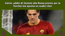 Calcio, addio di Zaniolo alla Roma pronto per la Turchia ma spunta un audio choc