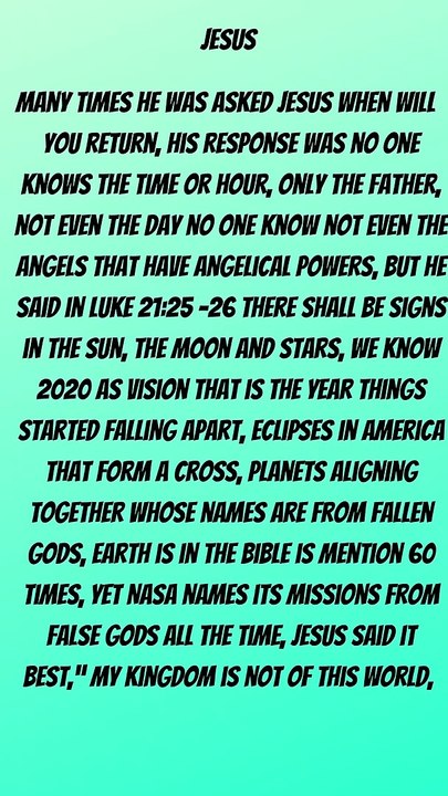 Many times he was asked Jesus when will you return, His response was no one knows the time or hour, only the father, not even the day no one know not even the angels that have angelical powers, but he said in Luke