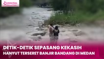Detik-detik Sepasang Kekasih Hanyut, Terseret Banjir Bandang di Medan