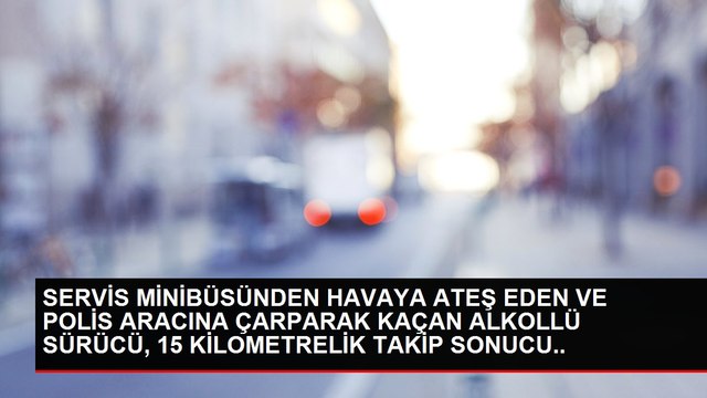 SERVİS MİNİBÜSÜNDEN HAVAYA ATEŞ EDEN VE POLİS ARACINA ÇARPARAK KAÇAN ALKOLLÜ SÜRÜCÜ, 15 KİLOMETRELİK TAKİP SONUCU YAKALANDI