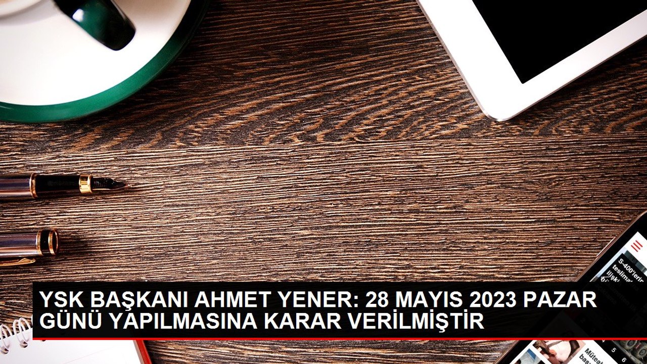 YSK BAŞKANI AHMET YENER: 28 MAYIS 2023 PAZAR GÜNÜ YAPILMASINA KARAR VERİLMİŞTİR