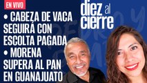 #EnVivo | #DiezAlCierre| Se le seguirá pagando escolta a Cabeza de Vaca |Morena supera al PAN en Gto